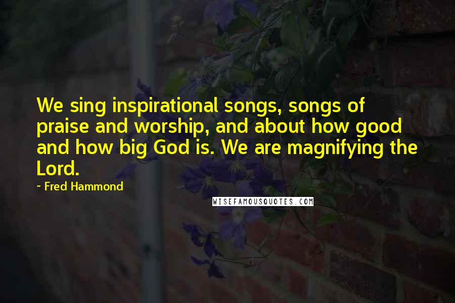 Fred Hammond quotes: We sing inspirational songs, songs of praise and worship, and about how good and how big God is. We are magnifying the Lord.