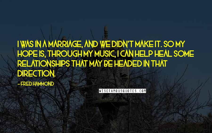 Fred Hammond quotes: I was in a marriage, and we didn't make it. So my hope is, through my music, I can help heal some relationships that may be headed in that direction. Fred Hammond quotes: I was in a marriage, and we didn't make it. So my hope is, through my music, I can help heal some relationships that may be headed in that direction.