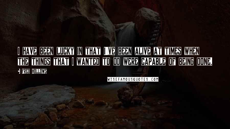 Fred Hollows quotes: I have been lucky in that I've been alive at times when the things that I wanted to do were capable of being done.
