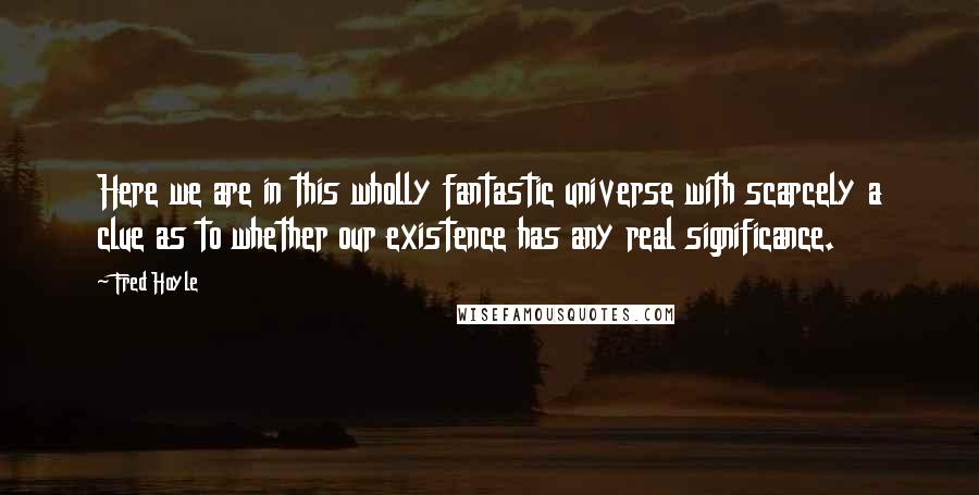 Fred Hoyle quotes: Here we are in this wholly fantastic universe with scarcely a clue as to whether our existence has any real significance.