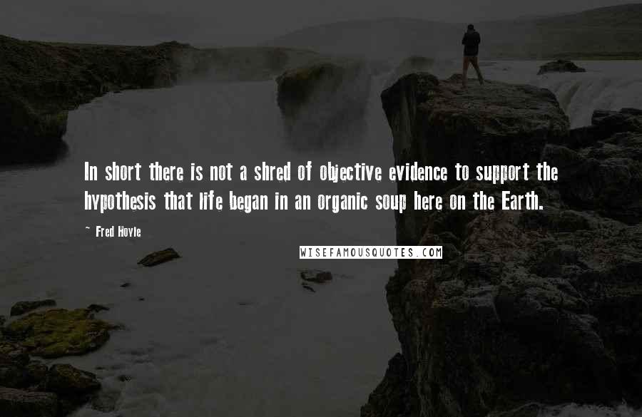 Fred Hoyle quotes: In short there is not a shred of objective evidence to support the hypothesis that life began in an organic soup here on the Earth.