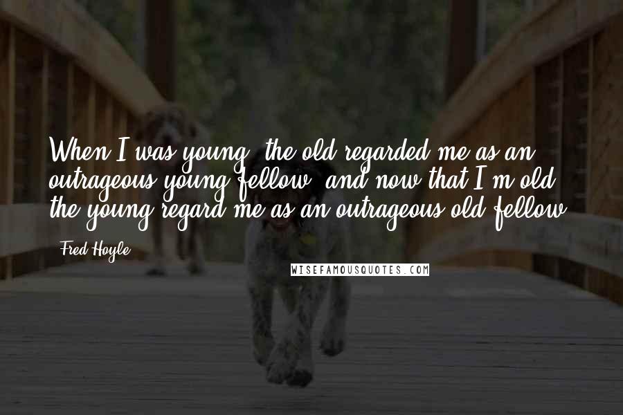 Fred Hoyle quotes: When I was young, the old regarded me as an outrageous young fellow, and now that I'm old the young regard me as an outrageous old fellow.