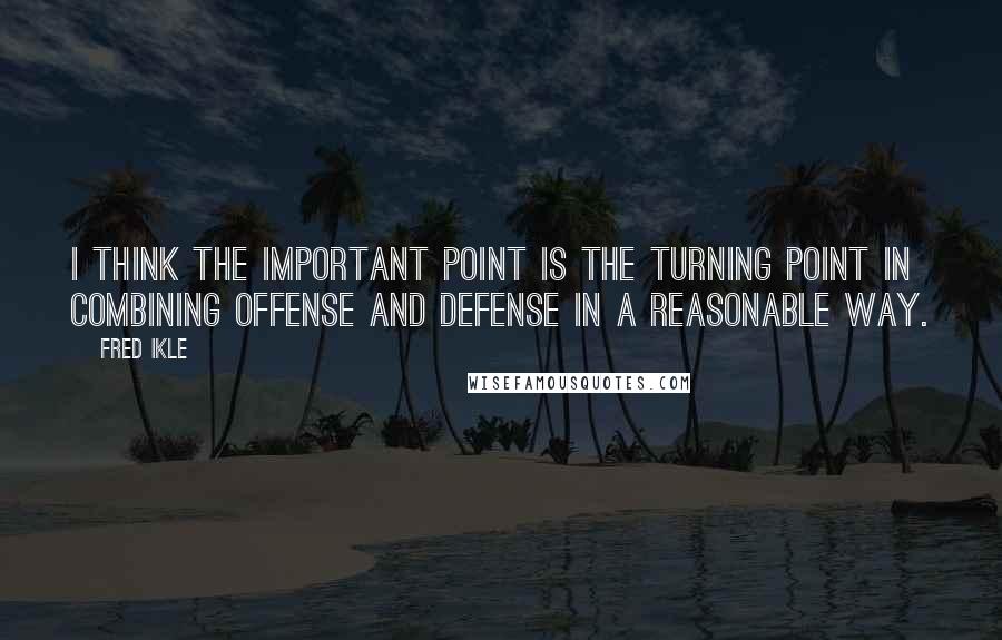 Fred Ikle quotes: I think the important point is the turning point in combining offense and defense in a reasonable way.