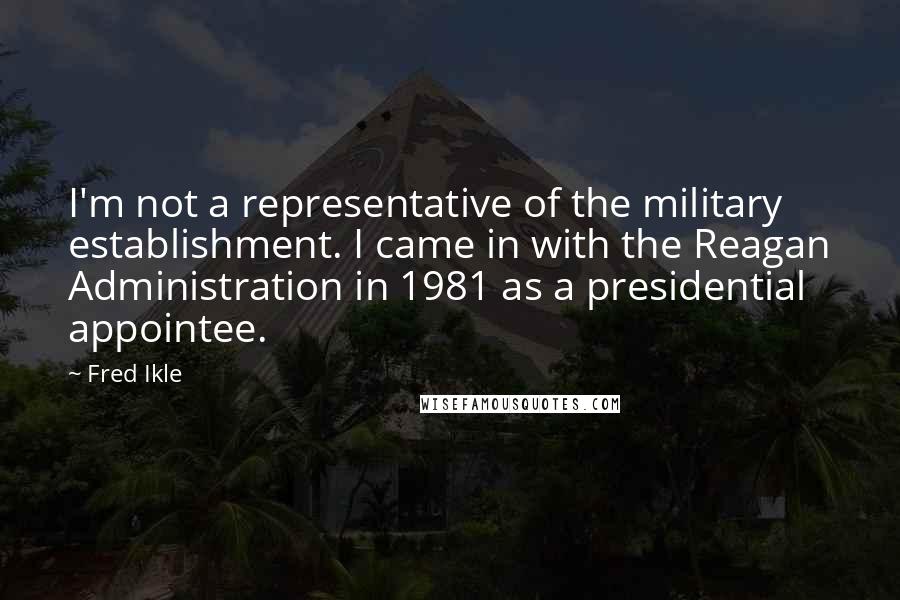 Fred Ikle quotes: I'm not a representative of the military establishment. I came in with the Reagan Administration in 1981 as a presidential appointee.