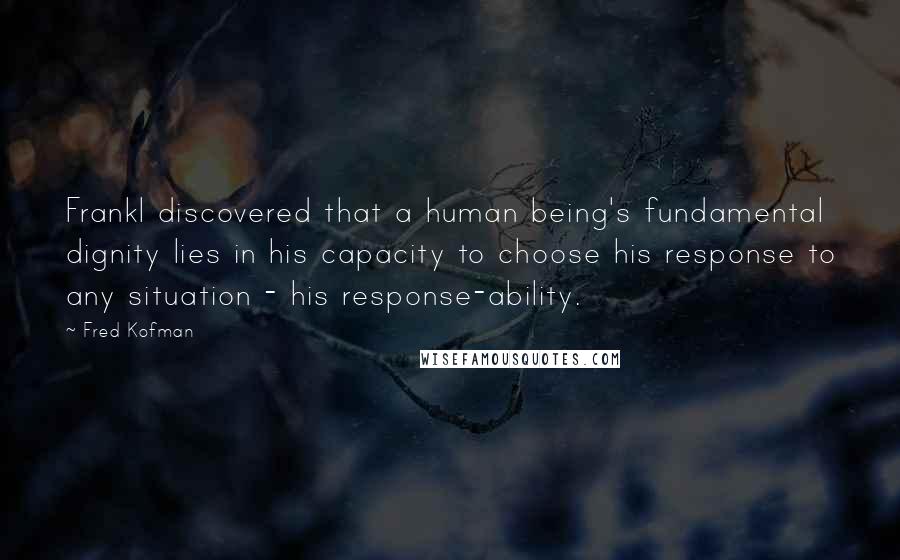 Fred Kofman quotes: Frankl discovered that a human being's fundamental dignity lies in his capacity to choose his response to any situation - his response-ability. Fred Kofman quotes: Frankl discovered that a human being's fundamental dignity lies in his capacity to choose his response to any situation - his response-ability.