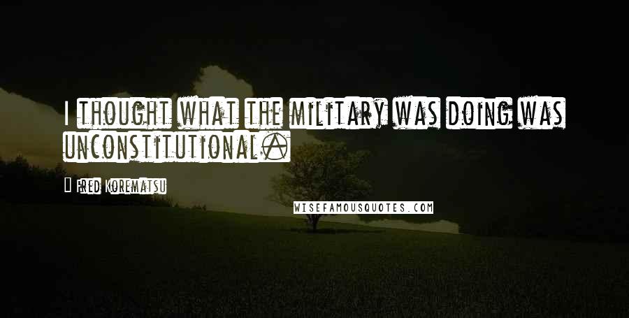 Fred Korematsu quotes: I thought what the military was doing was unconstitutional.