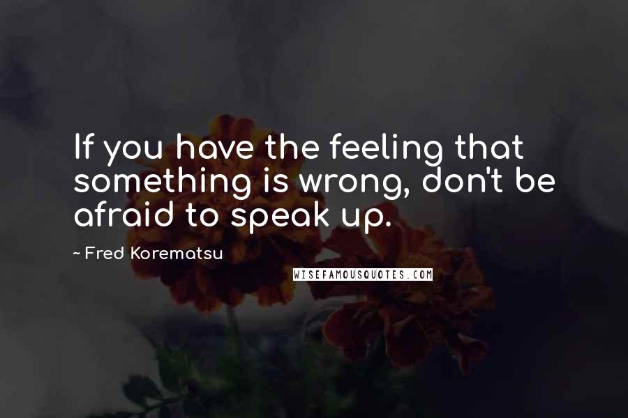 Fred Korematsu quotes: If you have the feeling that something is wrong, don't be afraid to speak up.