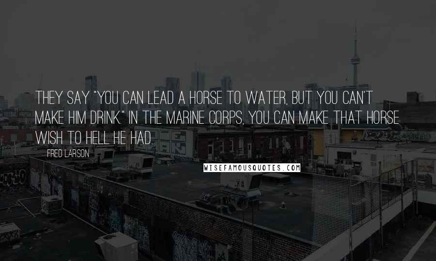 Fred Larson quotes: They say "you can lead a horse to water, but you can't make him drink." In the Marine Corps, you can make that horse wish to hell he had.