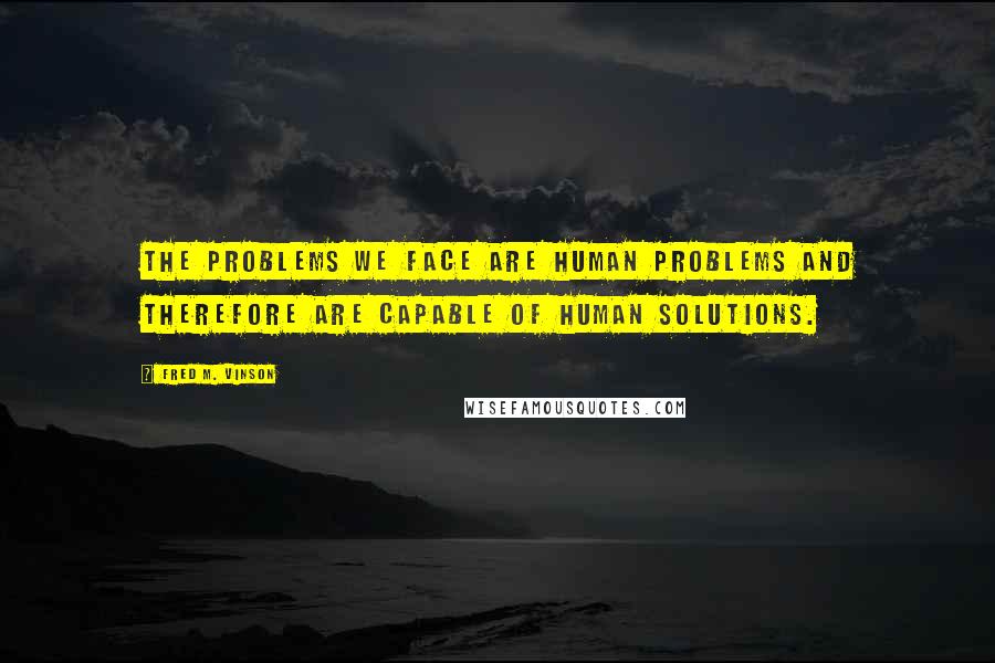 Fred M. Vinson quotes: The problems we face are human problems and therefore are capable of human solutions.