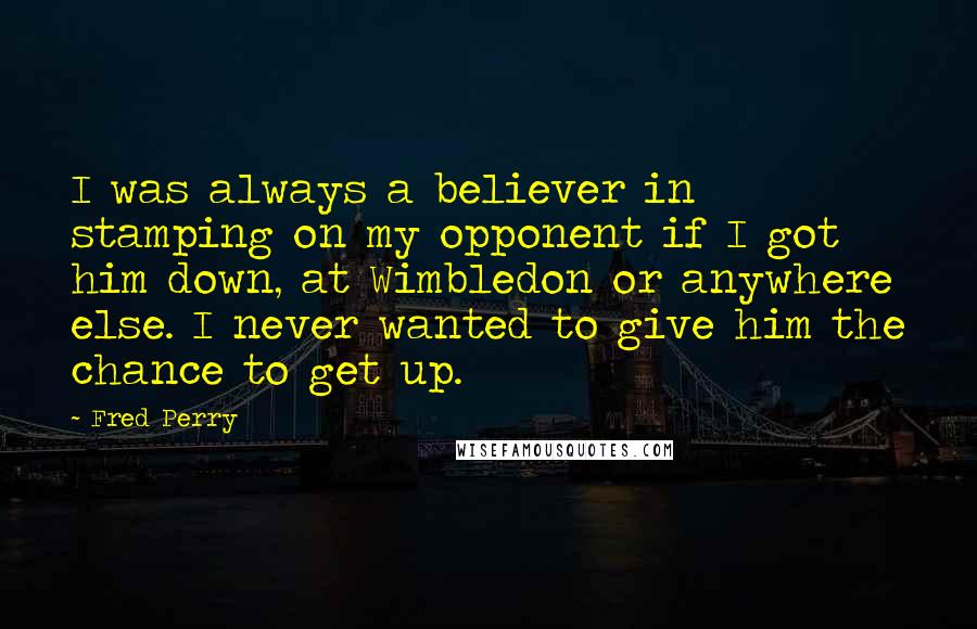 Fred Perry quotes: I was always a believer in stamping on my opponent if I got him down, at Wimbledon or anywhere else. I never wanted to give him the chance to get