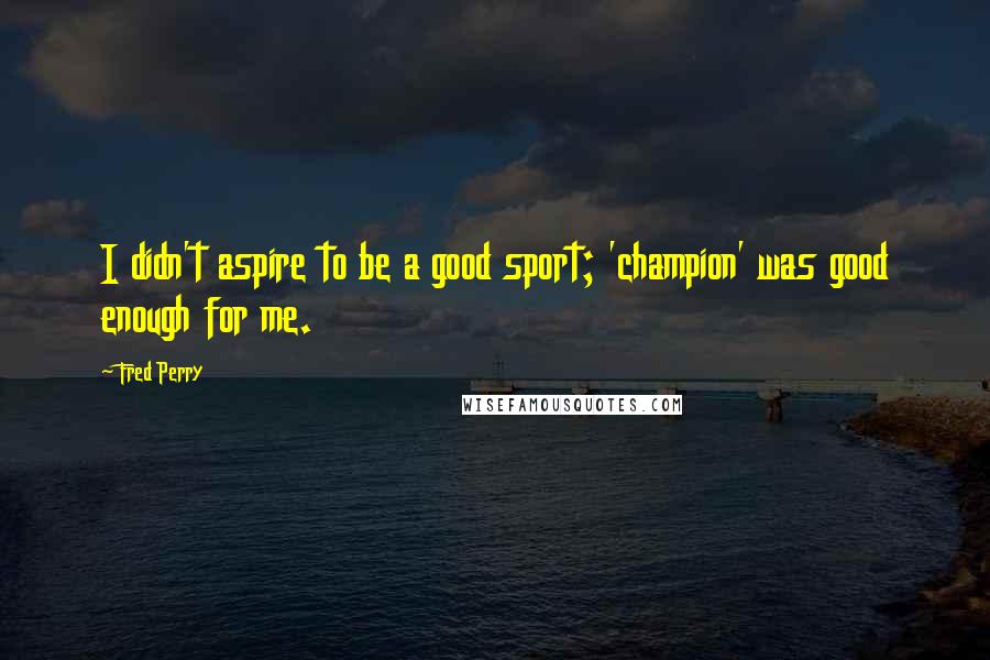 Fred Perry quotes: I didn't aspire to be a good sport; 'champion' was good enough for me.