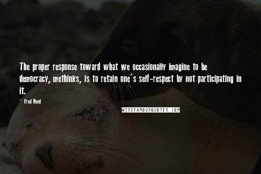 Fred Reed quotes: The proper response toward what we occasionally imagine to be democracy, methinks, is to retain one's self-respect by not participating in it. Fred Reed quotes: The proper response toward what we occasionally imagine to be democracy, methinks, is to retain one's self-respect by not participating in it.