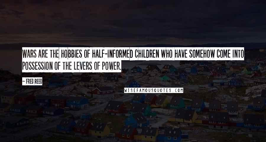 Fred Reed quotes: Wars are the hobbies of half-informed children who have somehow come into possession of the levers of power. Fred Reed quotes: Wars are the hobbies of half-informed children who have somehow come into possession of the levers of power.