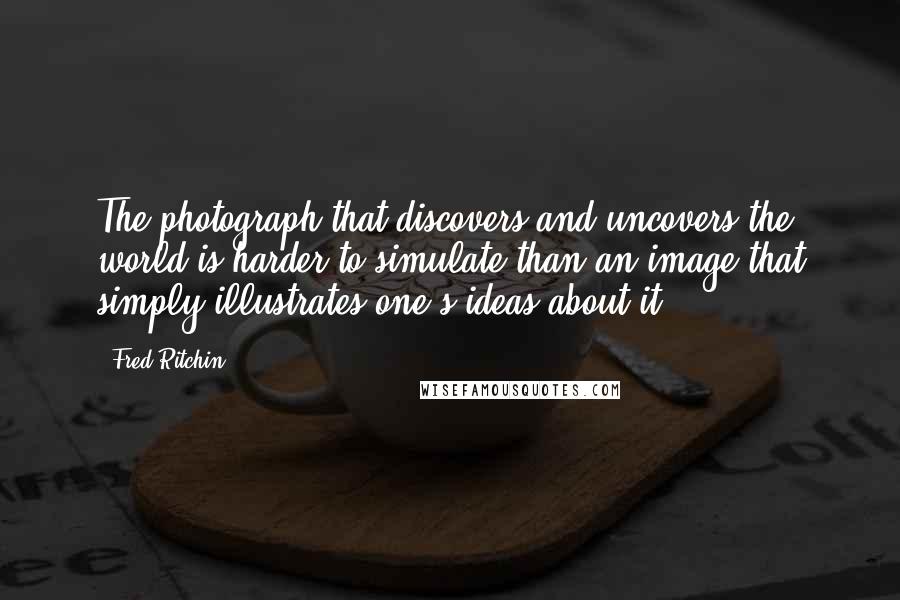 Fred Ritchin quotes: The photograph that discovers and uncovers the world is harder to simulate than an image that simply illustrates one's ideas about it.