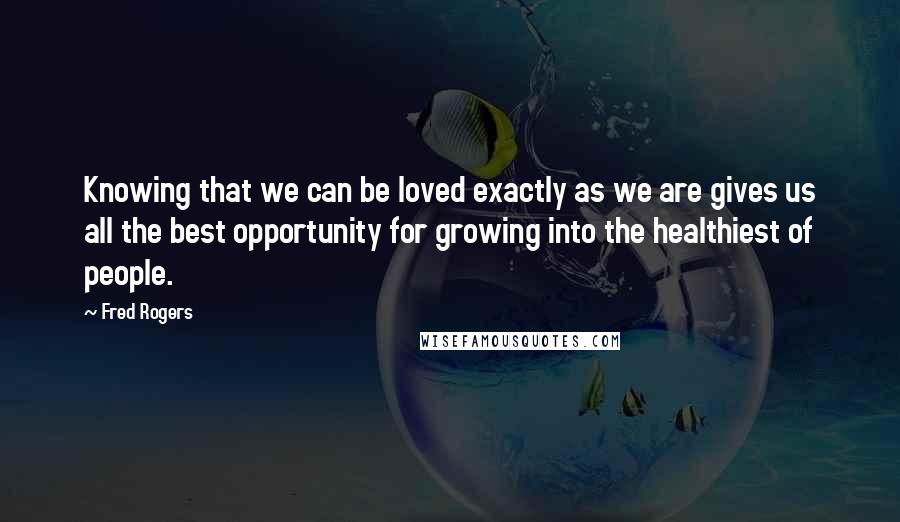 Fred Rogers quotes: Knowing that we can be loved exactly as we are gives us all the best opportunity for growing into the healthiest of people.