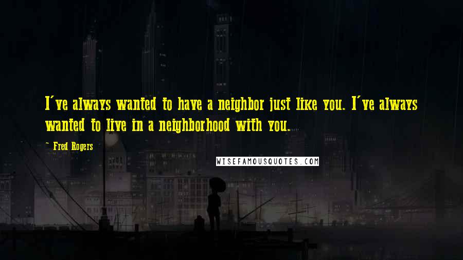 Fred Rogers quotes: I've always wanted to have a neighbor just like you. I've always wanted to live in a neighborhood with you.