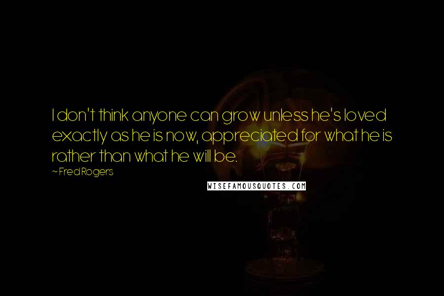 Fred Rogers quotes: I don't think anyone can grow unless he's loved exactly as he is now, appreciated for what he is rather than what he will be.