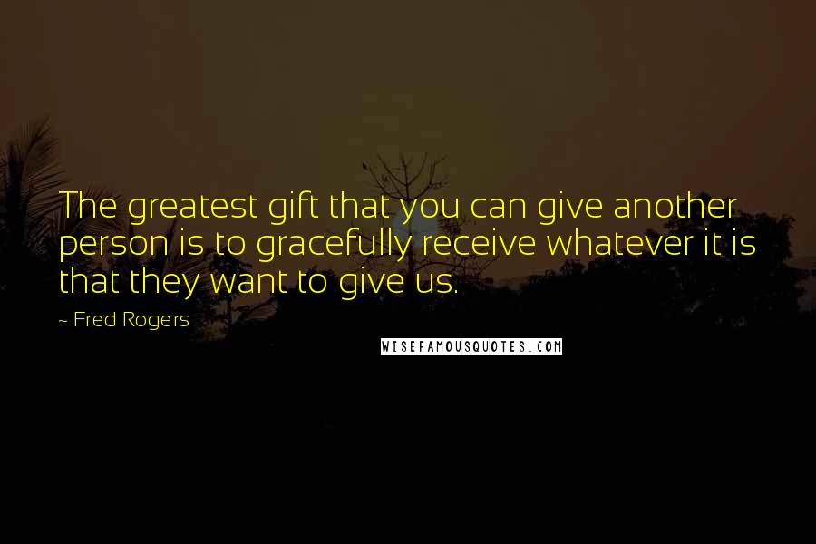 Fred Rogers quotes: The greatest gift that you can give another person is to gracefully receive whatever it is that they want to give us.