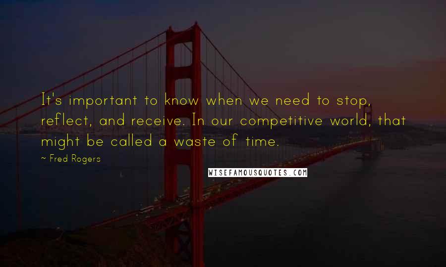 Fred Rogers quotes: It's important to know when we need to stop, reflect, and receive. In our competitive world, that might be called a waste of time.