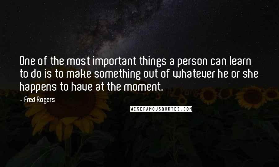 Fred Rogers quotes: One of the most important things a person can learn to do is to make something out of whatever he or she happens to have at the moment.