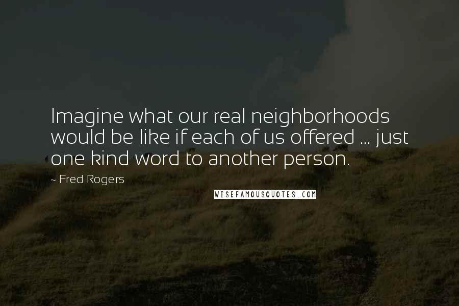 Fred Rogers quotes: Imagine what our real neighborhoods would be like if each of us offered ... just one kind word to another person.