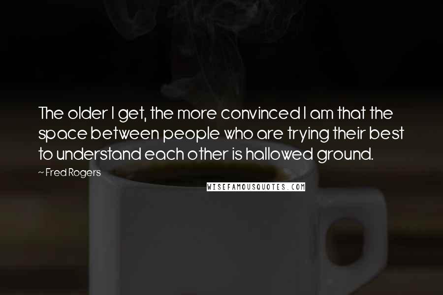 Fred Rogers quotes: The older I get, the more convinced I am that the space between people who are trying their best to understand each other is hallowed ground.