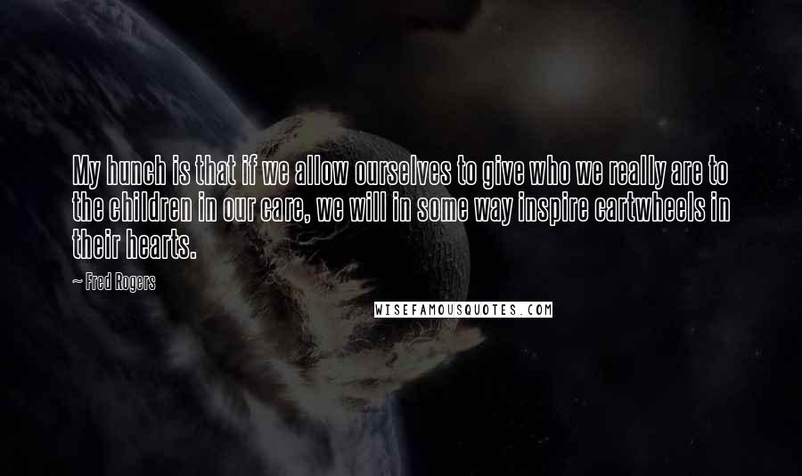 Fred Rogers quotes: My hunch is that if we allow ourselves to give who we really are to the children in our care, we will in some way inspire cartwheels in their hearts.