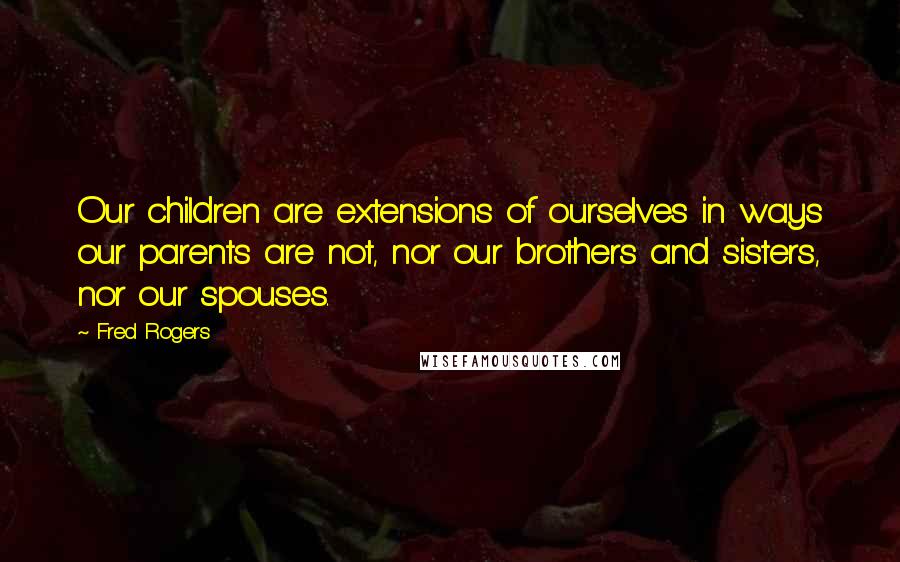 Fred Rogers quotes: Our children are extensions of ourselves in ways our parents are not, nor our brothers and sisters, nor our spouses.