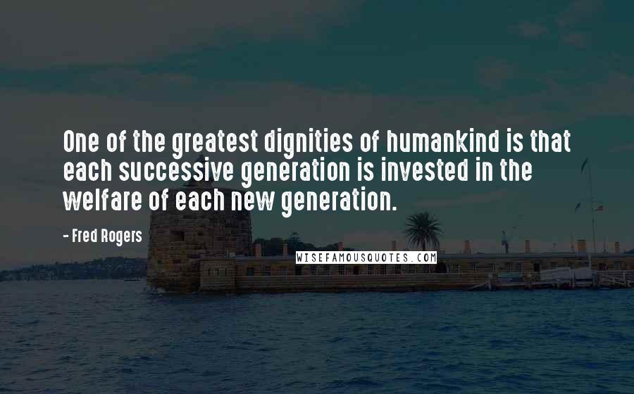 Fred Rogers quotes: One of the greatest dignities of humankind is that each successive generation is invested in the welfare of each new generation.