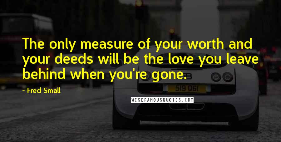 Fred Small quotes: The only measure of your worth and your deeds will be the love you leave behind when you're gone.