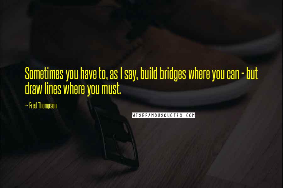 Fred Thompson quotes: Sometimes you have to, as I say, build bridges where you can - but draw lines where you must.