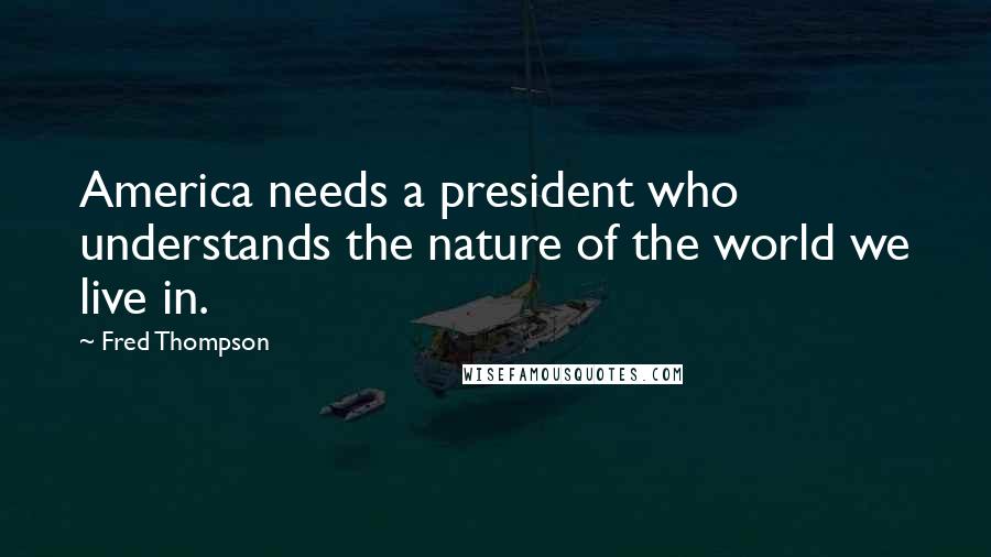 Fred Thompson quotes: America needs a president who understands the nature of the world we live in.