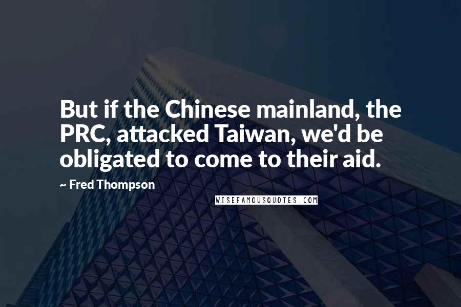 Fred Thompson quotes: But if the Chinese mainland, the PRC, attacked Taiwan, we'd be obligated to come to their aid.