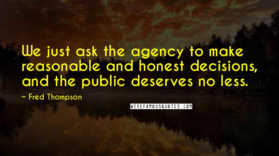 Fred Thompson quotes: We just ask the agency to make reasonable and honest decisions, and the public deserves no less.