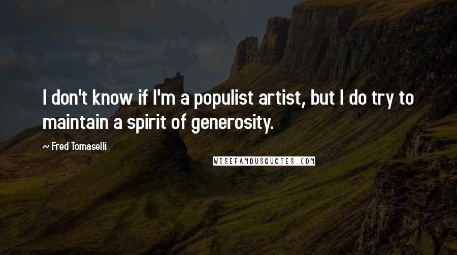 Fred Tomaselli quotes: I don't know if I'm a populist artist, but I do try to maintain a spirit of generosity. Fred Tomaselli quotes: I don't know if I'm a populist artist, but I do try to maintain a spirit of generosity.