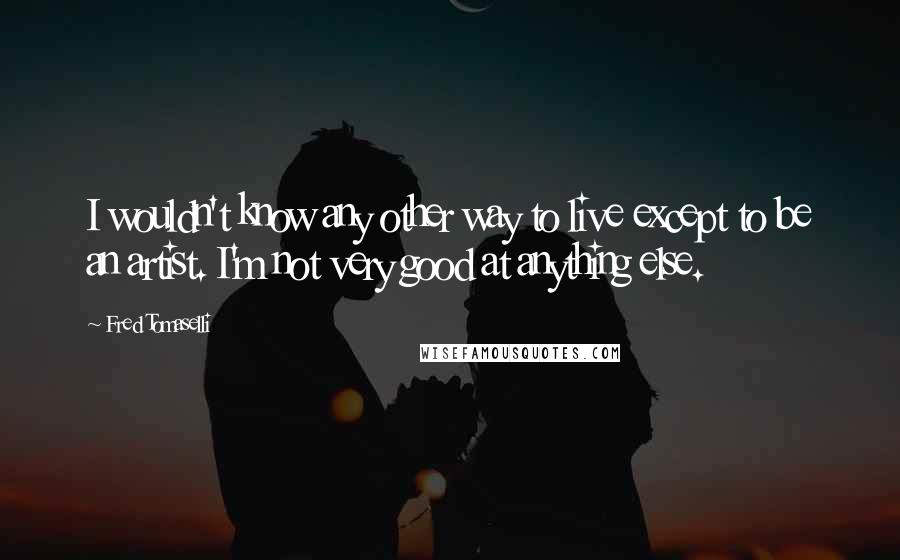 Fred Tomaselli quotes: I wouldn't know any other way to live except to be an artist. I'm not very good at anything else.