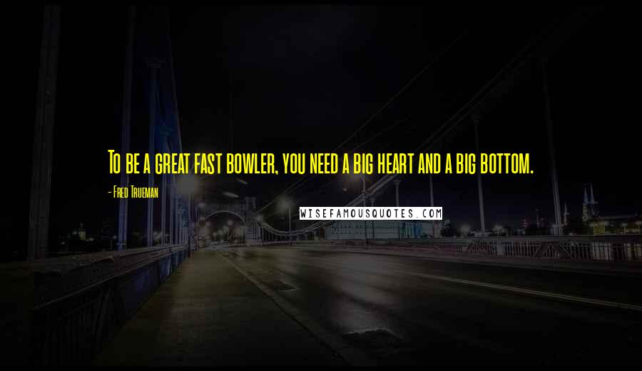 Fred Trueman quotes: To be a great fast bowler, you need a big heart and a big bottom. Fred Trueman quotes: To be a great fast bowler, you need a big heart and a big bottom.