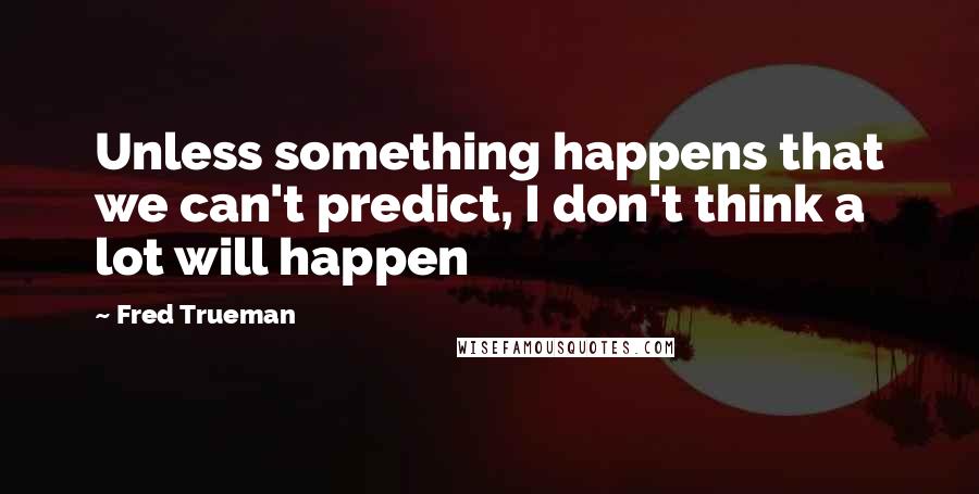 Fred Trueman quotes: Unless something happens that we can't predict, I don't think a lot will happen Fred Trueman quotes: Unless something happens that we can't predict, I don't think a lot will happen