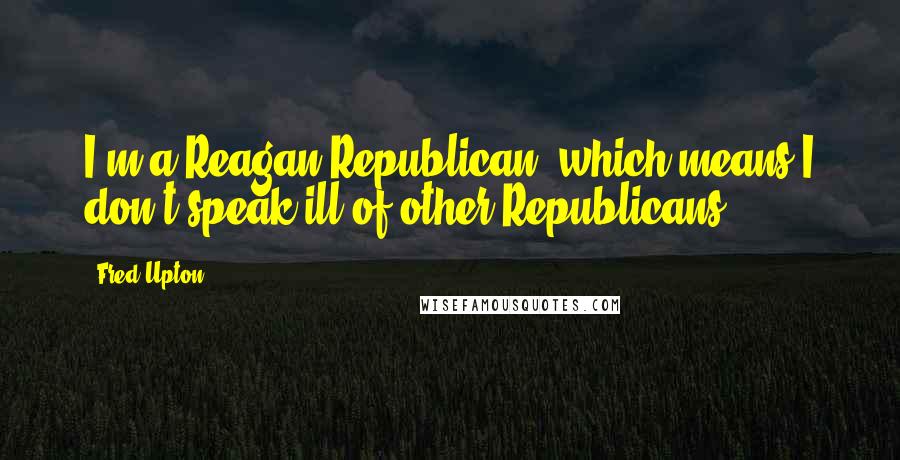 Fred Upton quotes: I'm a Reagan Republican, which means I don't speak ill of other Republicans.