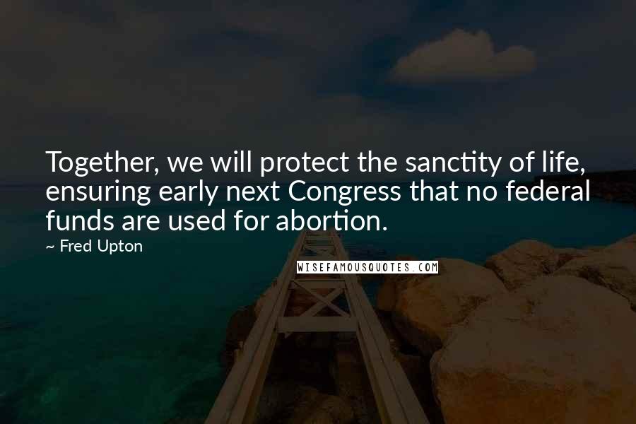 Fred Upton quotes: Together, we will protect the sanctity of life, ensuring early next Congress that no federal funds are used for abortion.