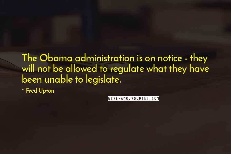 Fred Upton quotes: The Obama administration is on notice - they will not be allowed to regulate what they have been unable to legislate.