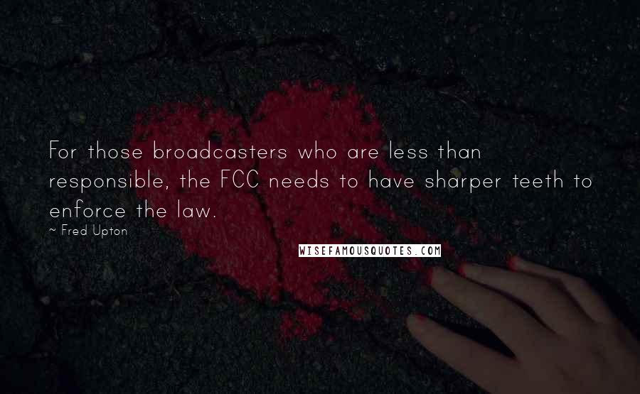 Fred Upton quotes: For those broadcasters who are less than responsible, the FCC needs to have sharper teeth to enforce the law.