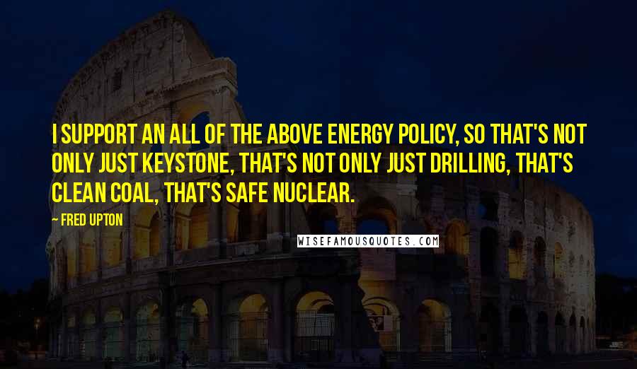 Fred Upton quotes: I support an all of the above energy policy, so that's not only just Keystone, that's not only just drilling, that's clean coal, that's safe nuclear.