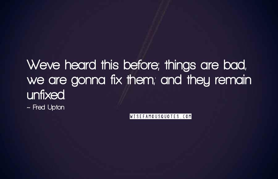 Fred Upton quotes: We've heard this before; 'things are bad, we are gonna fix them,' and they remain unfixed.