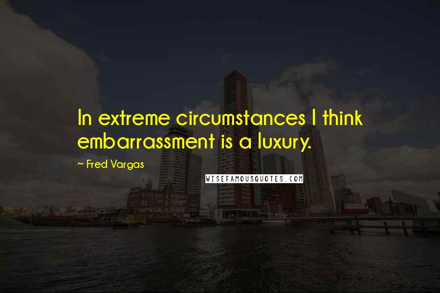 Fred Vargas quotes: In extreme circumstances I think embarrassment is a luxury.