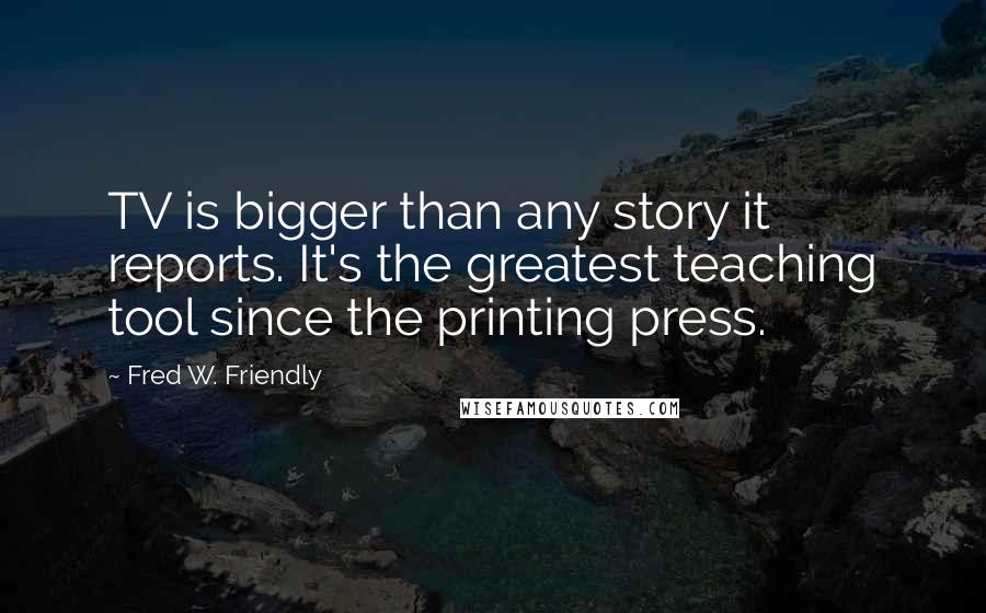 Fred W. Friendly quotes: TV is bigger than any story it reports. It's the greatest teaching tool since the printing press.
