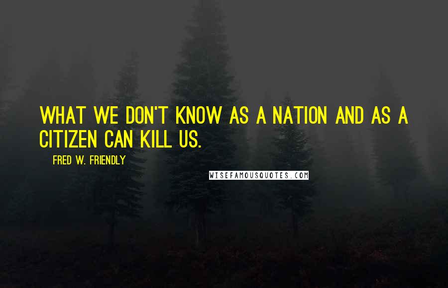 Fred W. Friendly quotes: What we don't know as a nation and as a citizen can kill us.
