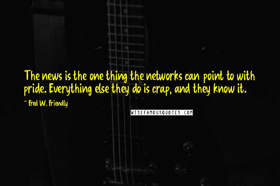 Fred W. Friendly quotes: The news is the one thing the networks can point to with pride. Everything else they do is crap, and they know it.