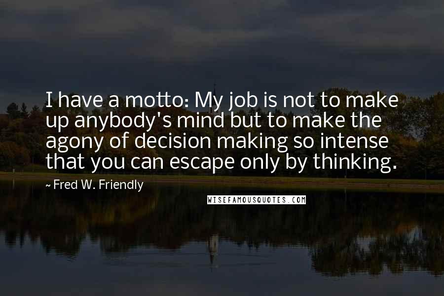 Fred W. Friendly quotes: I have a motto: My job is not to make up anybody's mind but to make the agony of decision making so intense that you can escape only by thinking.