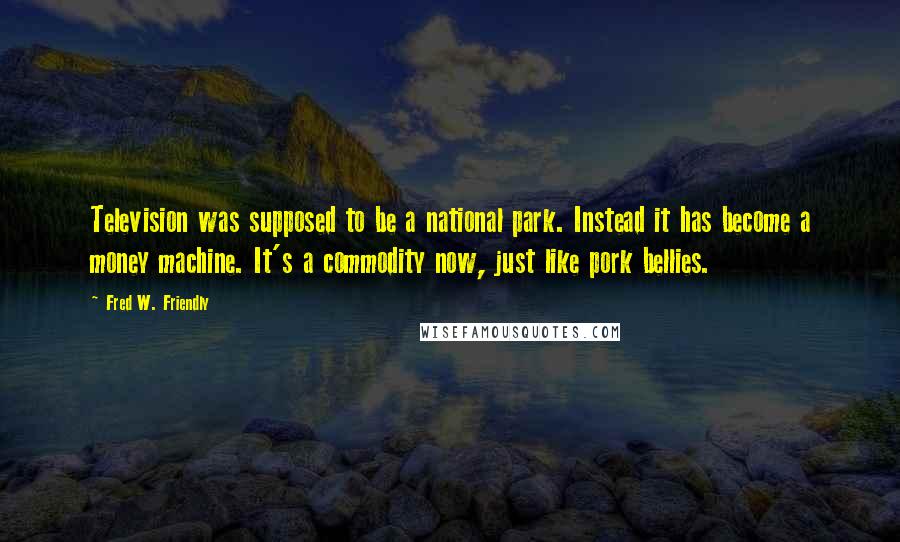 Fred W. Friendly quotes: Television was supposed to be a national park. Instead it has become a money machine. It's a commodity now, just like pork bellies.